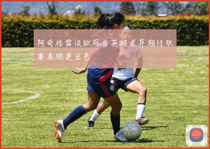 阿奇格雷谈欧冠与英超差异期待联赛表现更出色