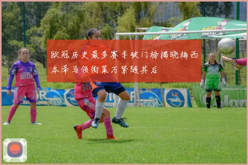 欧冠历史最多赛季破门榜揭晓梅西本泽马领衔莱万紧随其后