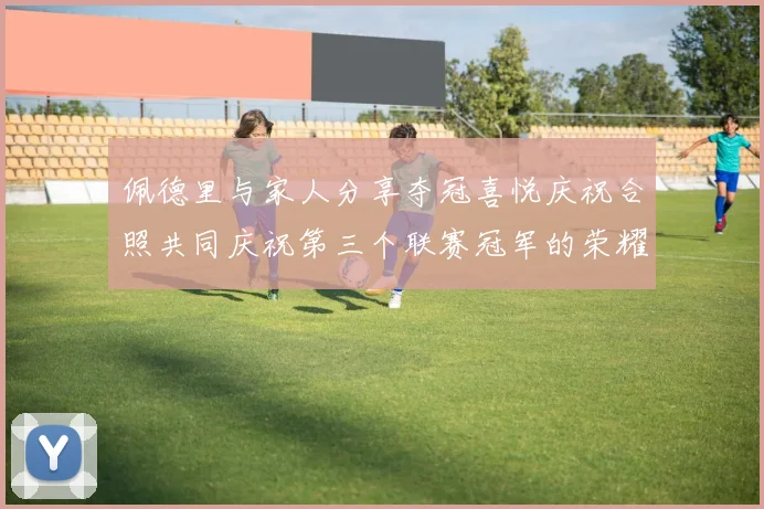 佩德里与家人分享夺冠喜悦庆祝合照共同庆祝第三个联赛冠军的荣耀时刻