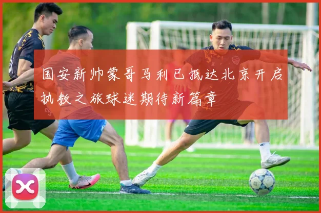 国安新帅蒙哥马利已抵达北京开启执教之旅球迷期待新篇章