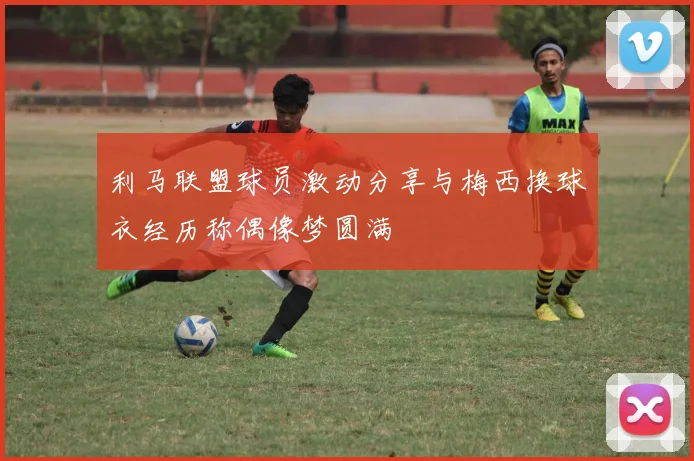 利马联盟球员激动分享与梅西换球衣经历称偶像梦圆满